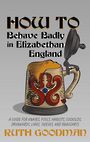 How to Behave Badly in Elizabethan England: A Guide for Knaves, Fools, Harlots, Cuckolds, Drunkards, Liars, Thieves, and Braggar