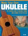 Make Your Own Ukulele: The Essential Guide to Building, Tuning, and Learning to Play the Uke