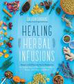 Healing Herbal Infusions: Simple and Effective Home Remedies for Colds, Muscle Pain, Upset Stomach, Stress, Skin Issues and More