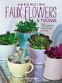 Arranging Faux Flowers and Foliage: 35 Creative Step-by-Step Projects